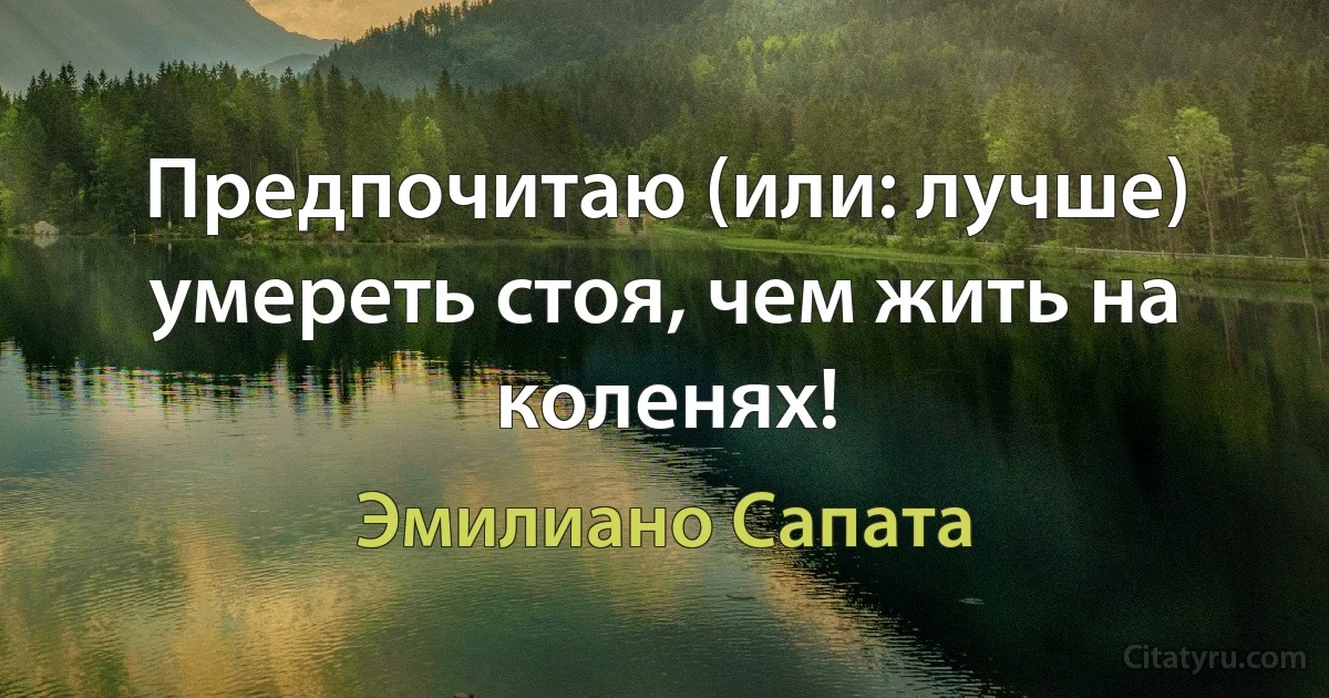 Предпочитаю (или: лучше) умереть стоя, чем жить на коленях! (Эмилиано Сапата)