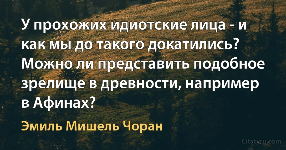 У прохожих идиотские лица - и как мы до такого докатились? Можно ли представить подобное зрелище в древности, например в Афинах? (Эмиль Мишель Чоран)