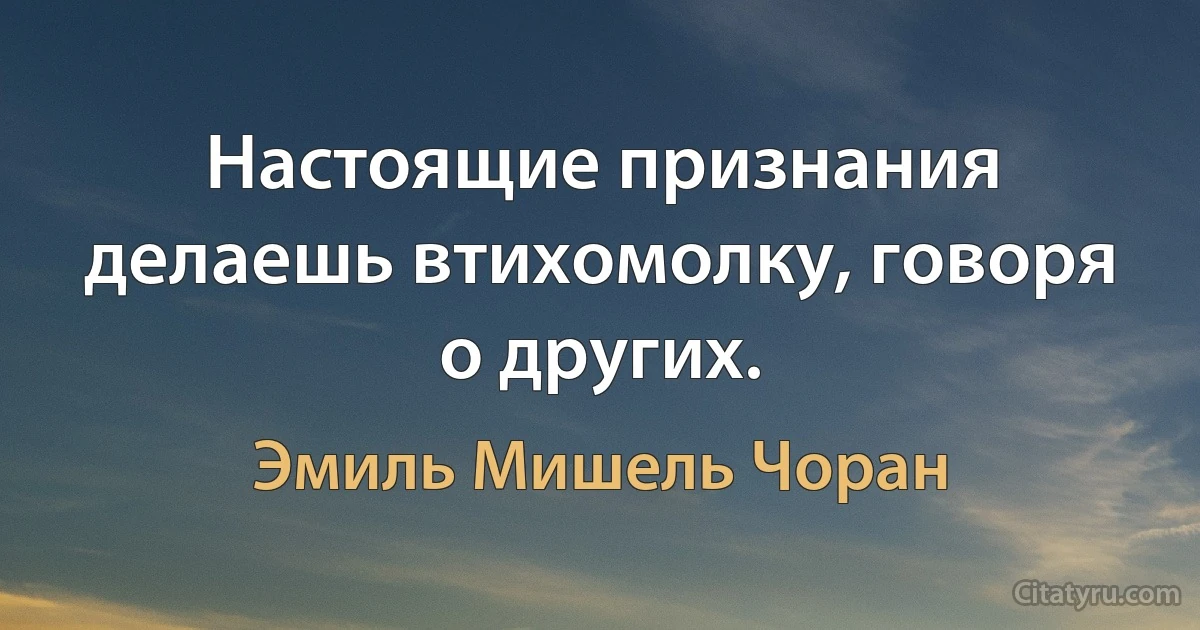 Настоящие признания делаешь втихомолку, говоря о других. (Эмиль Мишель Чоран)