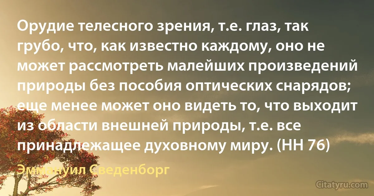 Орудие телесного зрения, т.е. глаз, так грубо, что, как известно каждому, оно не может рассмотреть малейших произведений природы без пособия оптических снарядов; еще менее может оно видеть то, что выходит из области внешней природы, т.е. все принадлежащее духовному миру. (HH 76) (Эммануил Сведенборг)