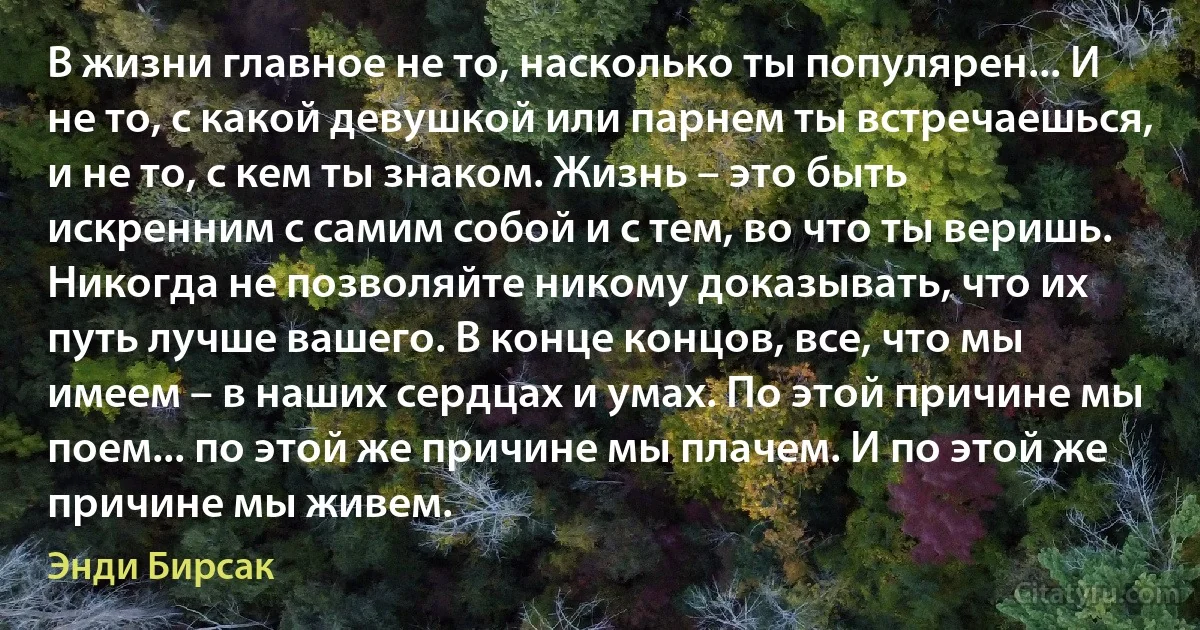 В жизни главное не то, насколько ты популярен... И не то, с какой девушкой или парнем ты встречаешься, и не то, с кем ты знаком. Жизнь – это быть искренним с самим собой и с тем, во что ты веришь. Никогда не позволяйте никому доказывать, что их путь лучше вашего. В конце концов, все, что мы имеем – в наших сердцах и умах. По этой причине мы поем... по этой же причине мы плачем. И по этой же причине мы живем. (Энди Бирсак)