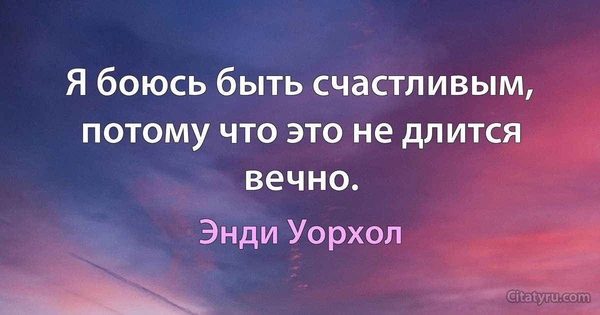 Я боюсь быть счастливым, потому что это не длится вечно. (Энди Уорхол)