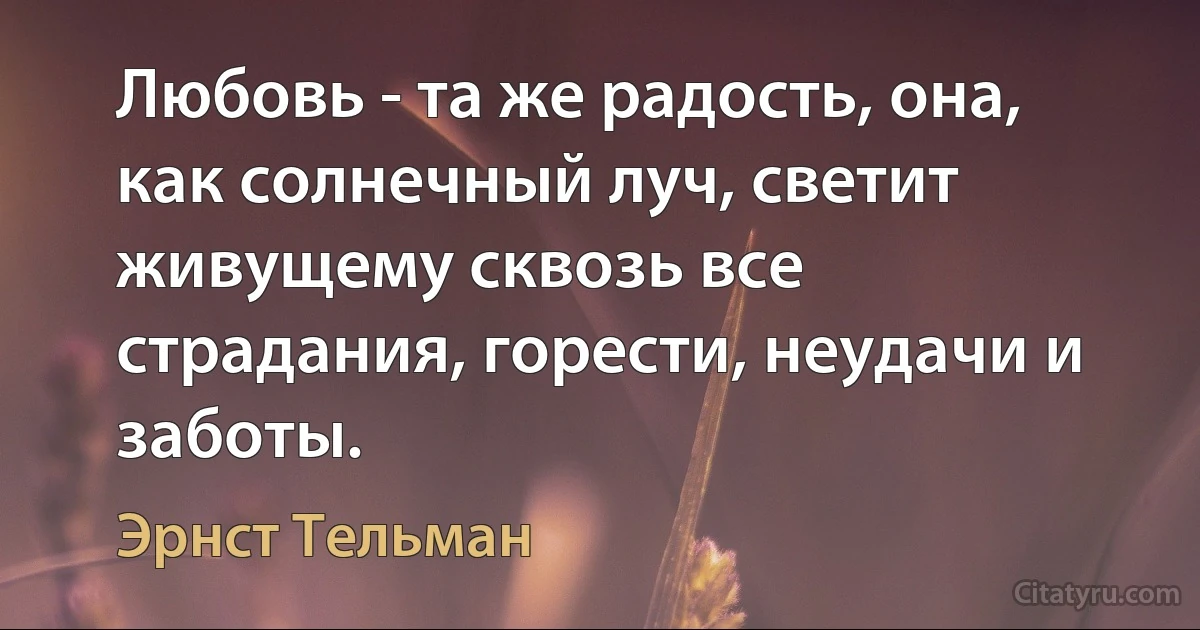 Любовь - та же радость, она, как солнечный луч, светит живущему сквозь все страдания, горести, неудачи и заботы. (Эрнст Тельман)