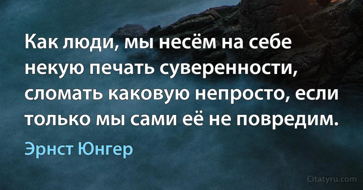 Как люди, мы несём на себе некую печать суверенности, сломать каковую непросто, если только мы сами её не повредим. (Эрнст Юнгер)