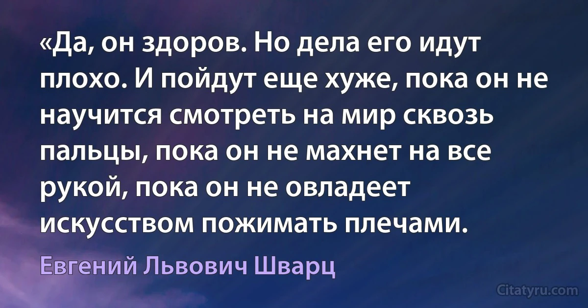 «Да, он здоров. Но дела его идут плохо. И пойдут еще хуже, пока он не научится смотреть на мир сквозь пальцы, пока он не махнет на все рукой, пока он не овладеет искусством пожимать плечами. (Евгений Львович Шварц)