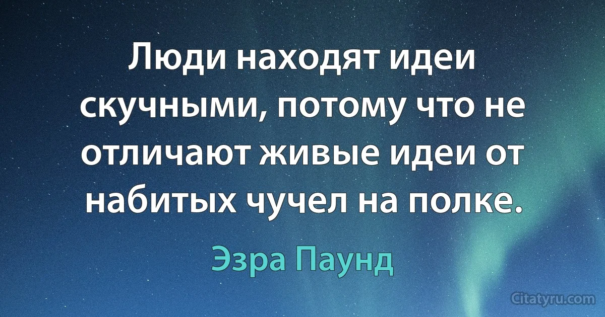 Люди находят идеи скучными, потому что не отличают живые идеи от набитых чучел на полке. (Эзра Паунд)