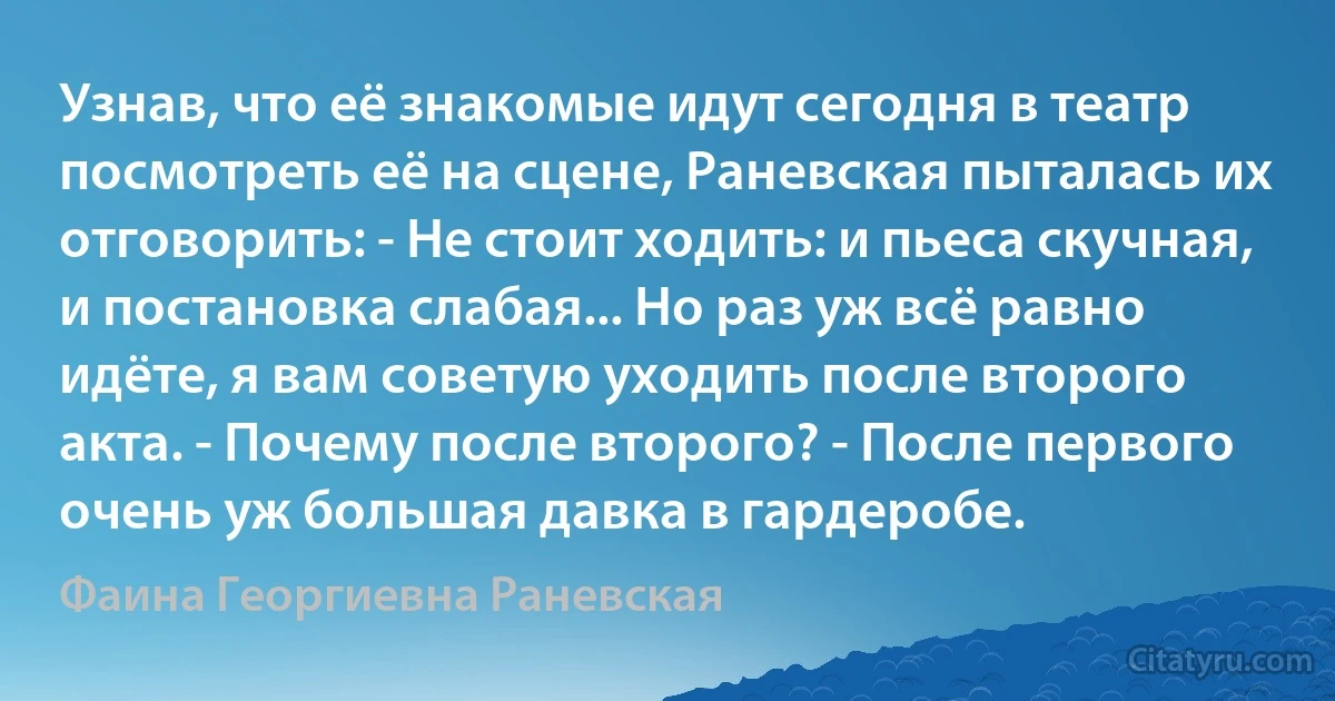 Узнав, что её знакомые идут сегодня в театр посмотреть её на сцене, Раневская пыталась их отговорить: - Не стоит ходить: и пьеса скучная, и постановка слабая... Но раз уж всё равно идёте, я вам советую уходить после второго акта. - Почему после второго? - После первого очень уж большая давка в гардеробе. (Фаина Георгиевна Раневская)