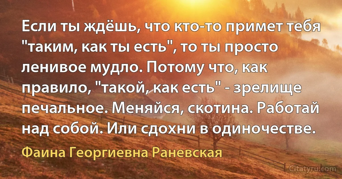 Если ты ждёшь, что кто-то примет тебя "таким, как ты есть", то ты просто ленивое мудло. Потому что, как правило, "такой, как есть" - зрелище печальное. Меняйся, скотина. Работай над собой. Или сдохни в одиночестве. (Фаина Георгиевна Раневская)