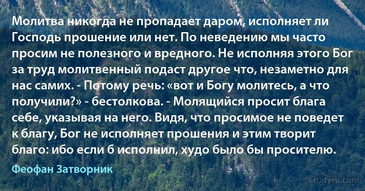 Молитва никогда не пропадает даром, исполняет ли Господь прошение или нет. По неведению мы часто просим не полезного и вредного. Не исполняя этого Бог за труд молитвенный подаст другое что, незаметно для нас самих. - Потому речь: «вот и Богу молитесь, а что получили?» - бестолкова. - Молящийся просит блага себе, указывая на него. Видя, что просимое не поведет к благу, Бог не исполняет прошения и этим творит благо: ибо если б исполнил, худо было бы просителю. (Феофан Затворник)