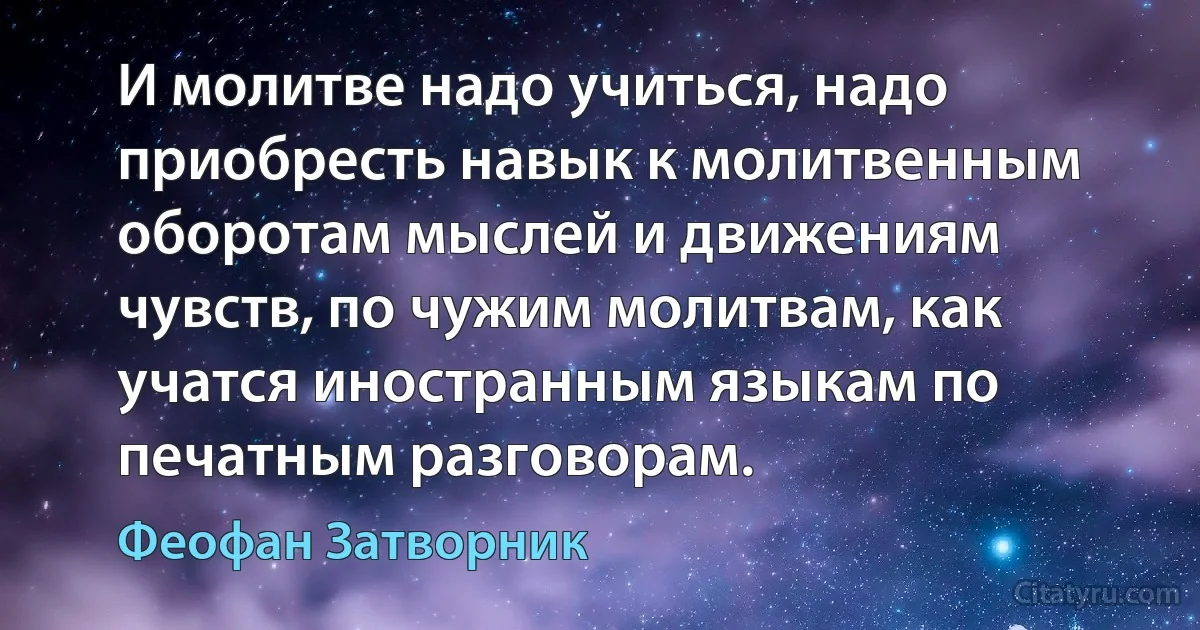 И молитве надо учиться, надо приобресть навык к молитвенным оборотам мыслей и движениям чувств, по чужим молитвам, как учатся иностранным языкам по печатным разговорам. (Феофан Затворник)