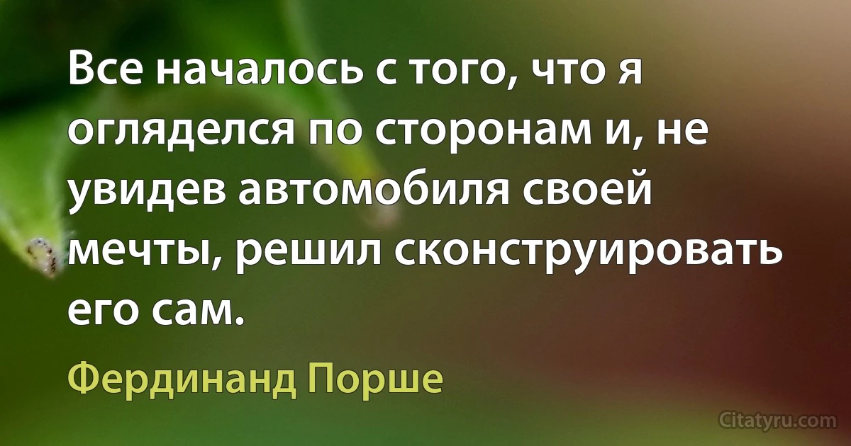 Все началось с того, что я огляделся по сторонам и, не увидев автомобиля своей мечты, решил сконструировать его сам. (Фердинанд Порше)