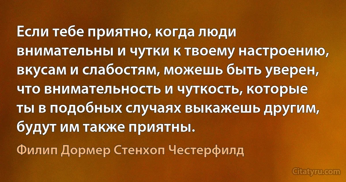 Если тебе приятно, когда люди внимательны и чутки к твоему настроению, вкусам и слабостям, можешь быть уверен, что внимательность и чуткость, которые ты в подобных случаях выкажешь другим, будут им также приятны. (Филип Дормер Стенхоп Честерфилд)