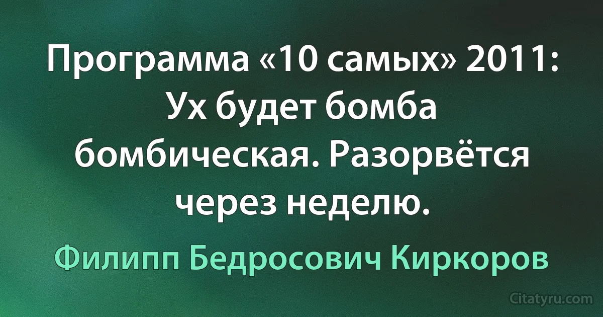 Программа «10 самых» 2011:
Ух будет бомба бомбическая. Разорвётся через неделю. (Филипп Бедросович Киркоров)