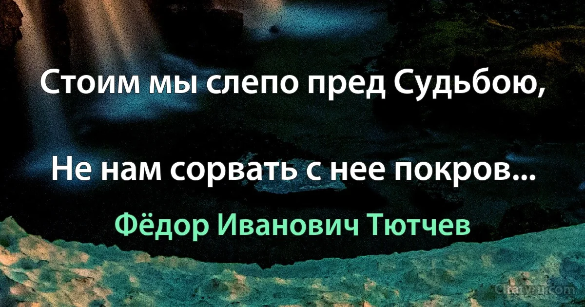 Стоим мы слепо пред Судьбою,

Не нам сорвать с нее покров... (Фёдор Иванович Тютчев)