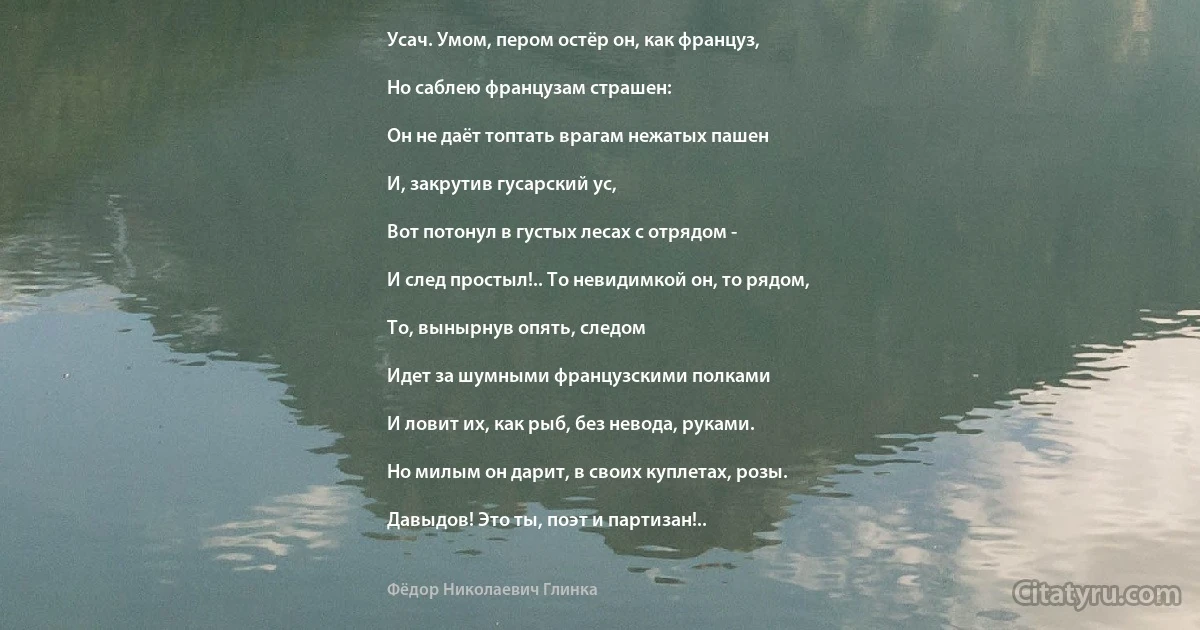 Усач. Умом, пером остёр он, как француз,

Но саблею французам страшен:

Он не даёт топтать врагам нежатых пашен

И, закрутив гусарский ус,

Вот потонул в густых лесах с отрядом -

И след простыл!.. То невидимкой он, то рядом,

То, вынырнув опять, следом

Идет за шумными французскими полками

И ловит их, как рыб, без невода, руками.

Но милым он дарит, в своих куплетах, розы.

Давыдов! Это ты, поэт и партизан!.. (Фёдор Николаевич Глинка)