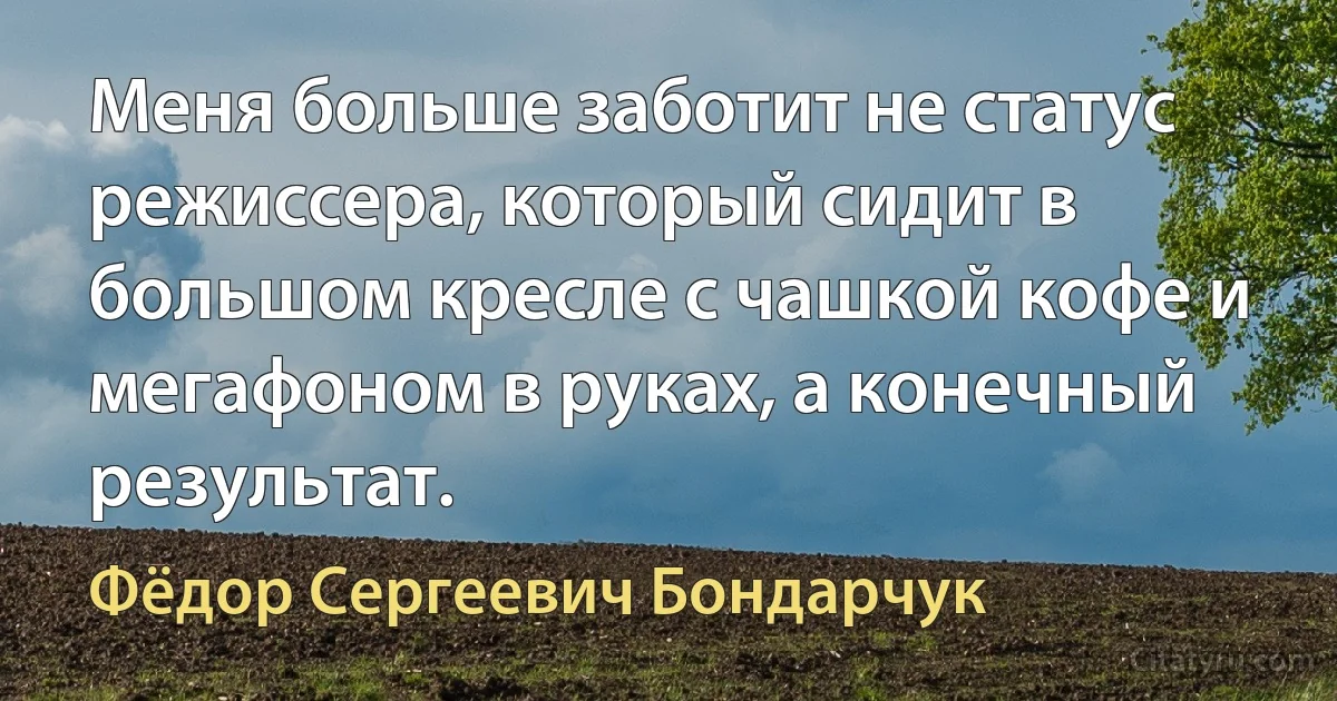 Меня больше заботит не статус режиссера, который сидит в большом кресле с чашкой кофе и мегафоном в руках, а конечный результат. (Фёдор Сергеевич Бондарчук)