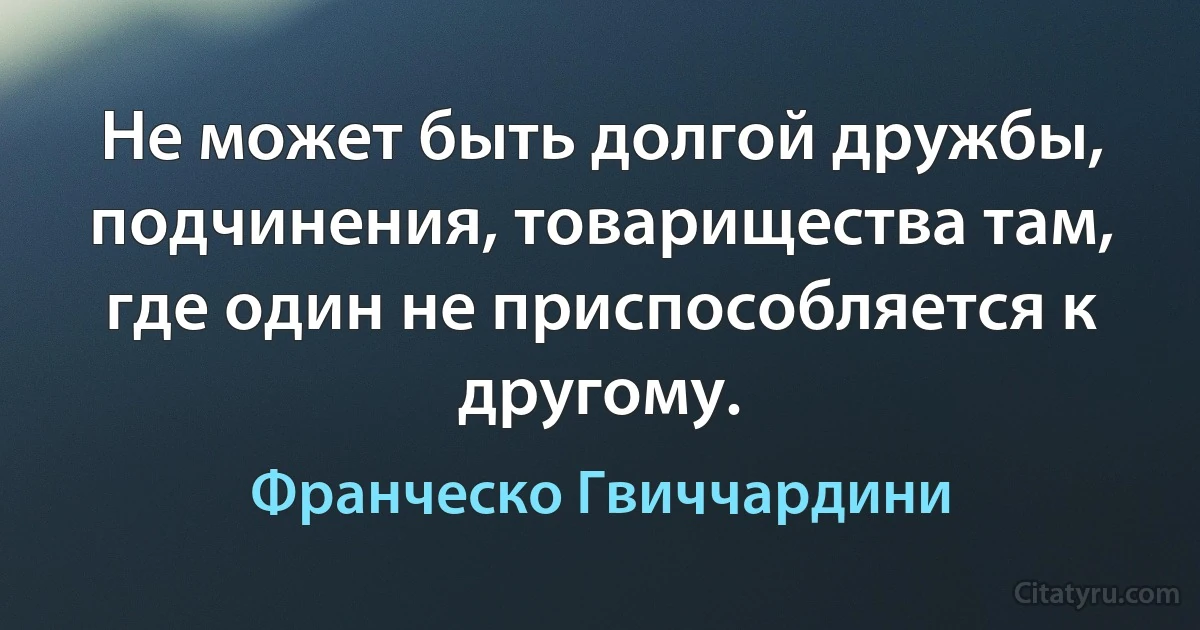 Не может быть долгой дружбы, подчинения, товарищества там, где один не приспособляется к другому. (Франческо Гвиччардини)