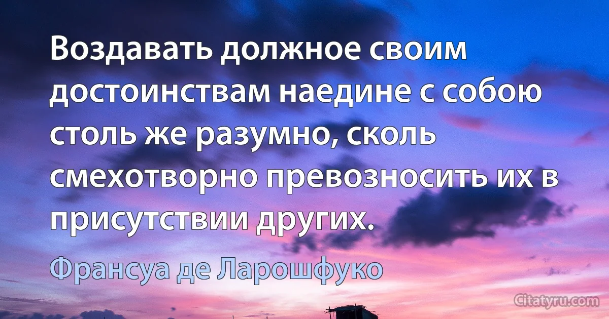 Воздавать должное своим достоинствам наедине с собою столь же разумно, сколь смехотворно превозносить их в присутствии других. (Франсуа де Ларошфуко)