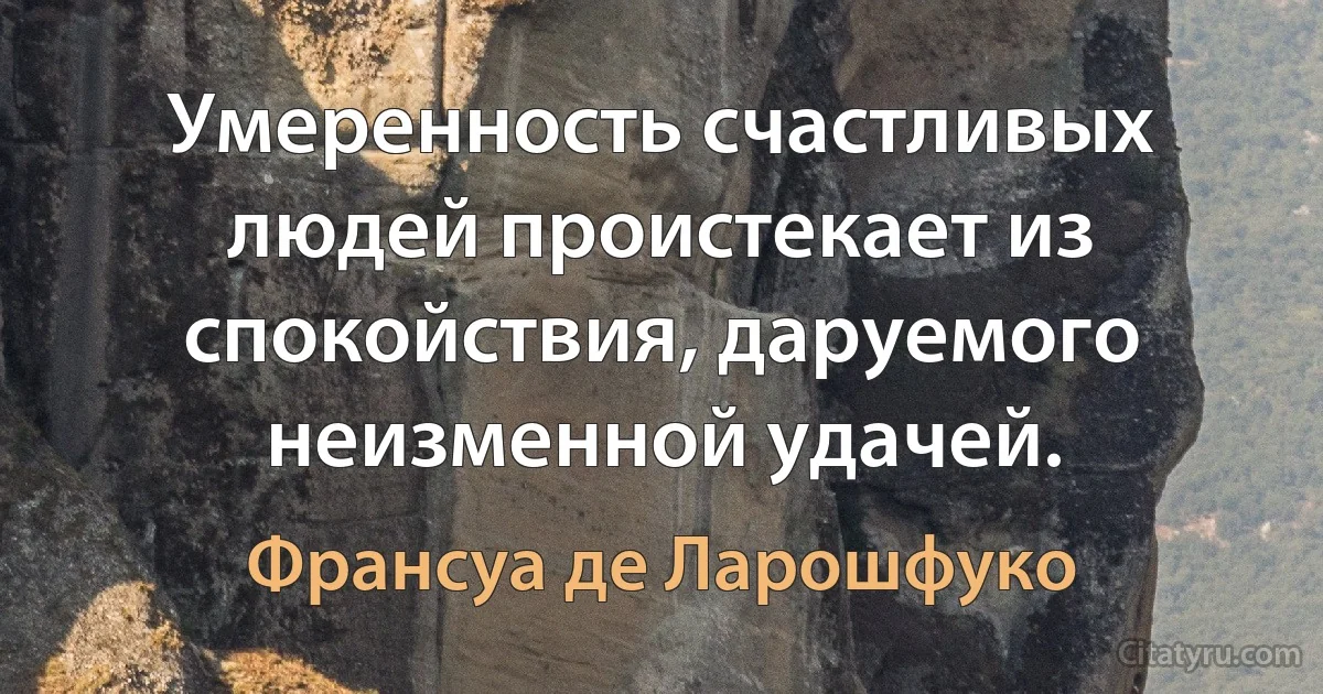 Умеренность счастливых людей проистекает из спокойствия, даруемого неизменной удачей. (Франсуа де Ларошфуко)