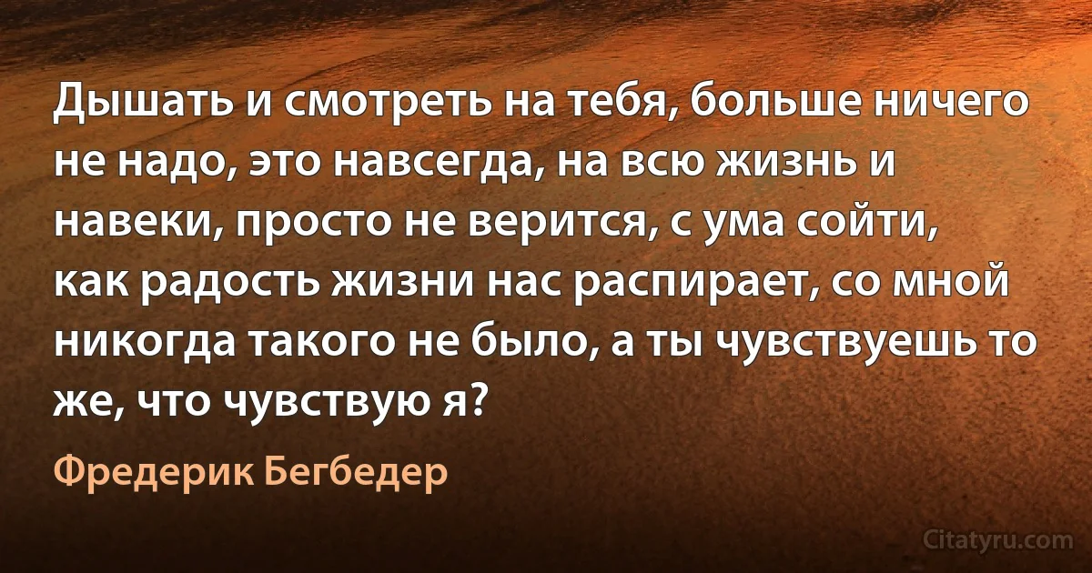 Дышать и смотреть на тебя, больше ничего не надо, это навсегда, на всю жизнь и навеки, просто не верится, с ума сойти, как радость жизни нас распирает, со мной никогда такого не было, а ты чувствуешь то же, что чувствую я? (Фредерик Бегбедер)