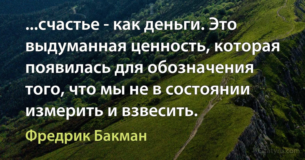 ...счастье - как деньги. Это выдуманная ценность, которая появилась для обозначения того, что мы не в состоянии измерить и взвесить. (Фредрик Бакман)