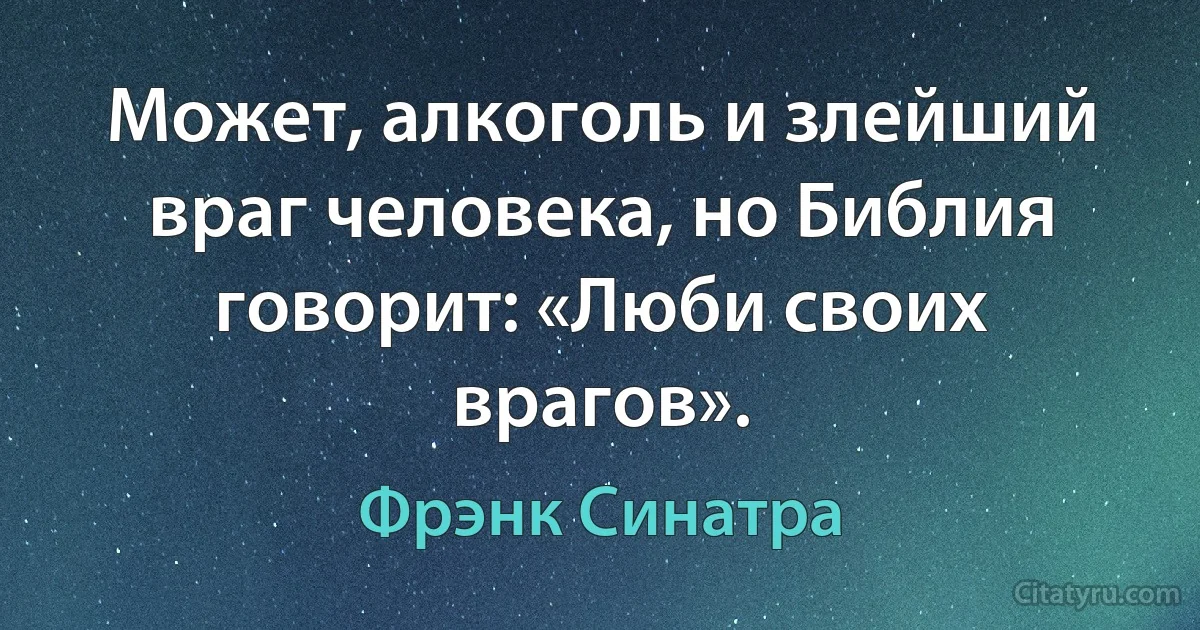 Может, алкоголь и злейший враг человека, но Библия говорит: «Люби своих врагов». (Фрэнк Синатра)