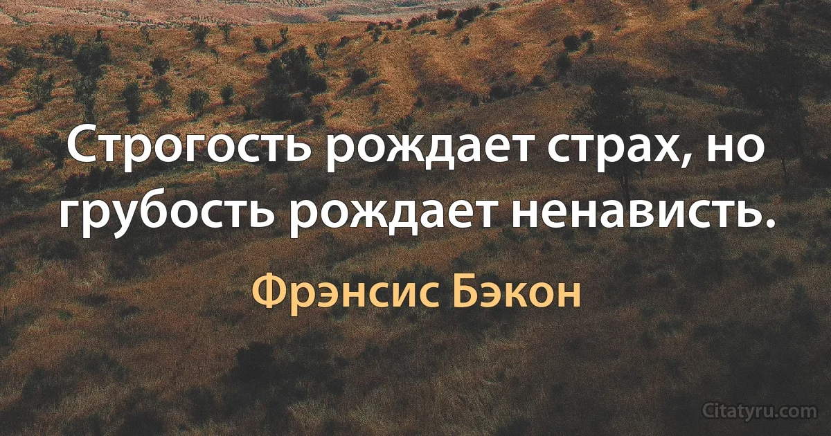 Строгость рождает страх, но грубость рождает ненависть. (Фрэнсис Бэкон)