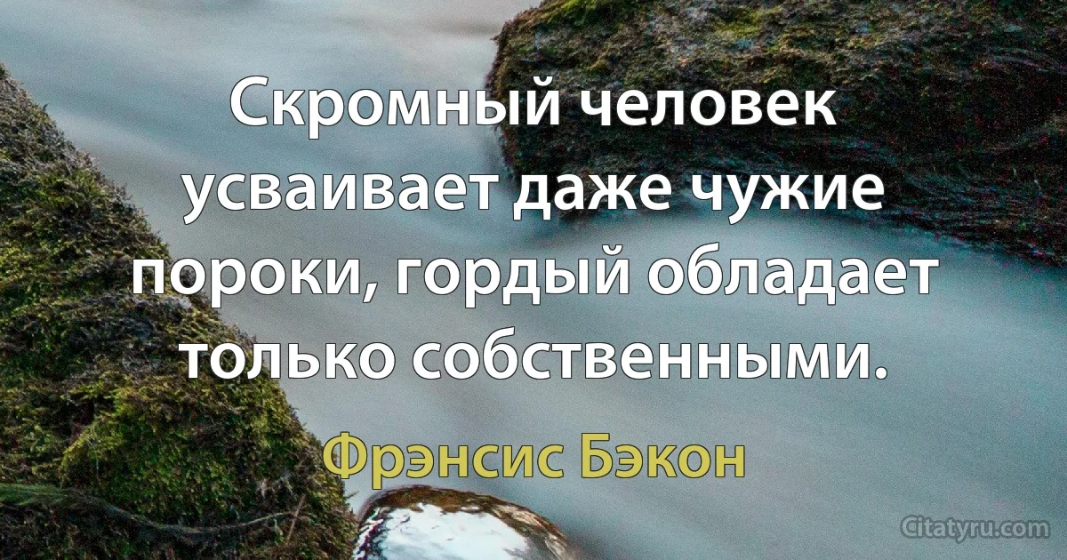 Скромный человек усваивает даже чужие пороки, гордый обладает только собственными. (Фрэнсис Бэкон)