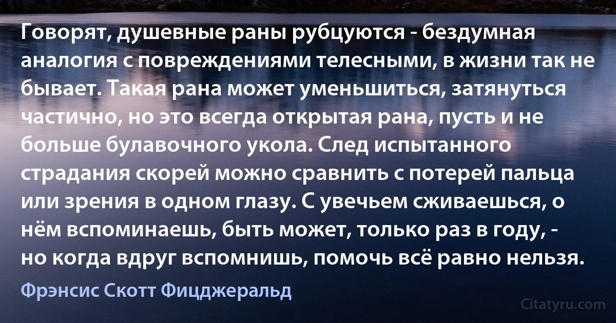 Говорят, душевные раны рубцуются - бездумная аналогия с повреждениями телесными, в жизни так не бывает. Такая рана может уменьшиться, затянуться частично, но это всегда открытая рана, пусть и не больше булавочного укола. След испытанного страдания скорей можно сравнить с потерей пальца или зрения в одном глазу. С увечьем сживаешься, о нём вспоминаешь, быть может, только раз в году, - но когда вдруг вспомнишь, помочь всё равно нельзя. (Фрэнсис Скотт Фицджеральд)