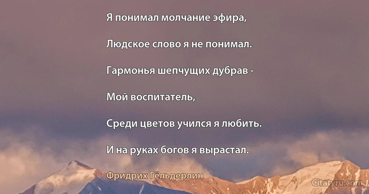 Я понимал молчание эфира,

Людское слово я не понимал.

Гармонья шепчущих дубрав -

Мой воспитатель,

Среди цветов учился я любить.

И на руках богов я вырастал. (Фридрих Гёльдерлин)