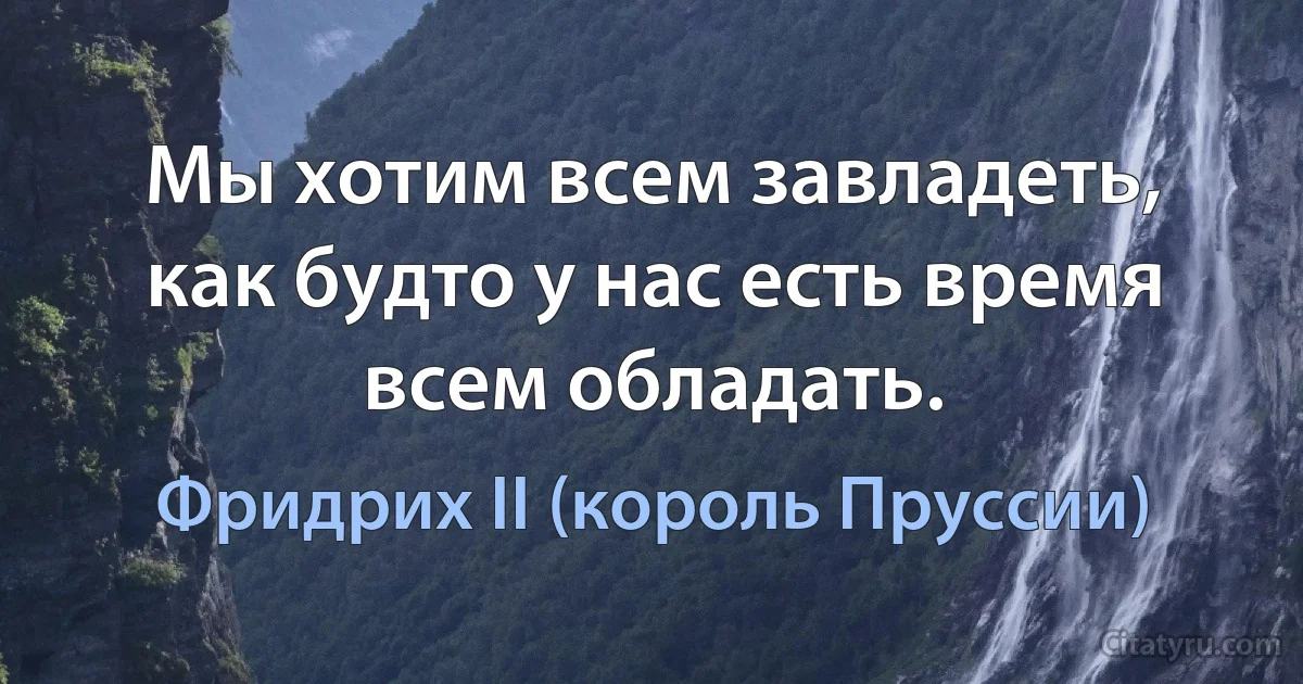 Мы хотим всем завладеть, как будто у нас есть время всем обладать. (Фридрих II (король Пруссии))