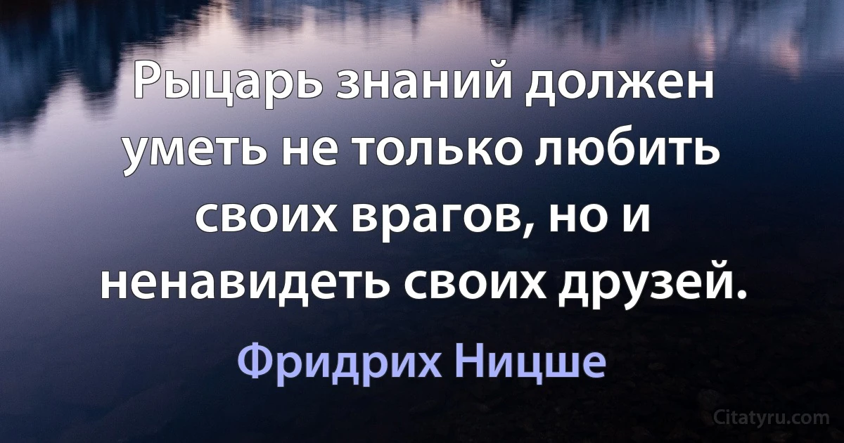 Рыцарь знаний должен уметь не только любить своих врагов, но и ненавидеть своих друзей. (Фридрих Ницше)