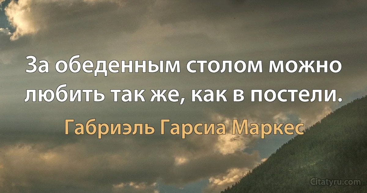 За обеденным столом можно любить так же, как в постели. (Габриэль Гарсиа Маркес)