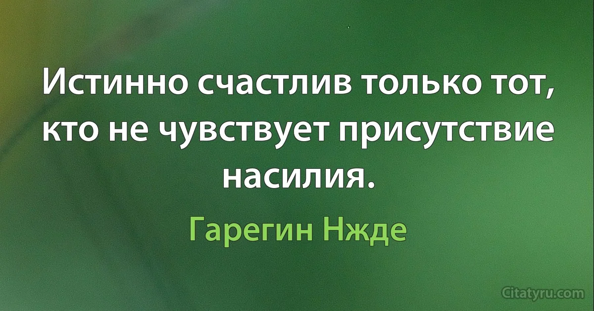 Истинно счастлив только тот, кто не чувствует присутствие насилия. (Гарегин Нжде)