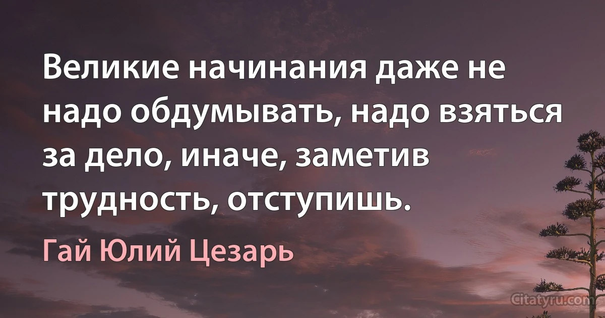 Великие начинания даже не надо обдумывать, надо взяться за дело, иначе, заметив трудность, отступишь. (Гай Юлий Цезарь)