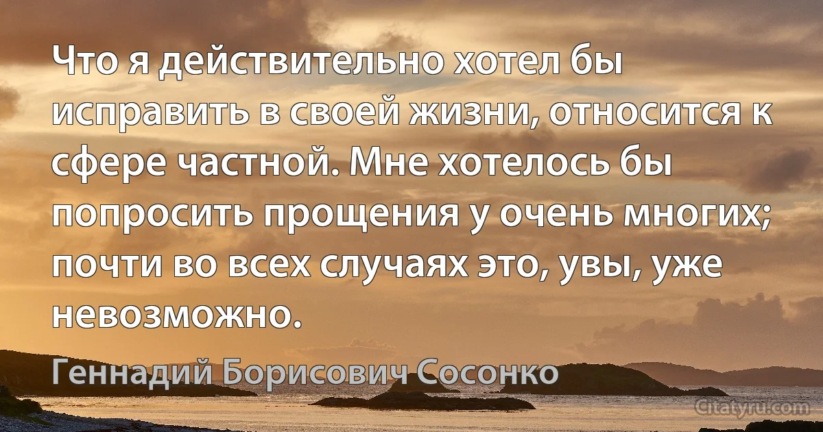 Что я действительно хотел бы исправить в своей жизни, относится к сфере частной. Мне хотелось бы попросить прощения у очень многих; почти во всех случаях это, увы, уже невозможно. (Геннадий Борисович Сосонко)