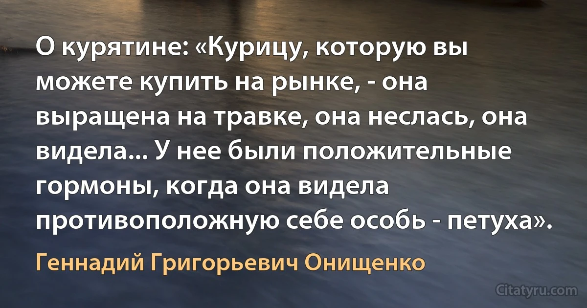 О курятине: «Курицу, которую вы можете купить на рынке, - она выращена на травке, она неслась, она видела... У нее были положительные гормоны, когда она видела противоположную себе особь - петуха». (Геннадий Григорьевич Онищенко)