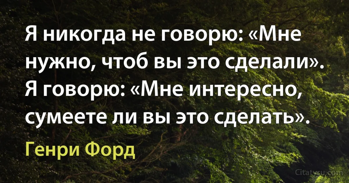 Я никогда не говорю: «Мне нужно, чтоб вы это сделали». Я говорю: «Мне интересно, сумеете ли вы это сделать». (Генри Форд)