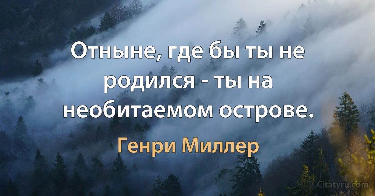 Отныне, где бы ты не родился - ты на необитаемом острове. (Генри Миллер)