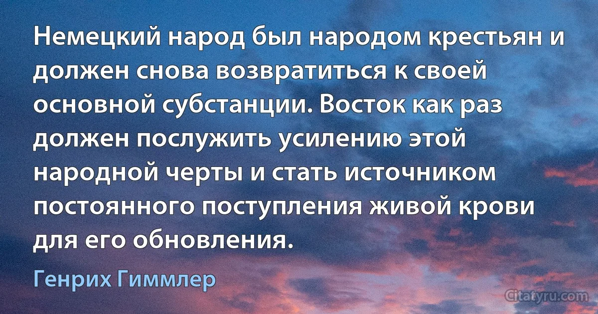 Немецкий народ был народом крестьян и должен снова возвратиться к своей основной субстанции. Восток как раз должен послужить усилению этой народной черты и стать источником постоянного поступления живой крови для его обновления. (Генрих Гиммлер)