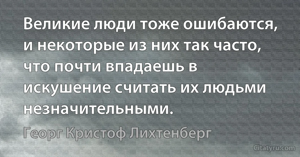 Великие люди тоже ошибаются, и некоторые из них так часто, что почти впадаешь в искушение считать их людьми незначительными. (Георг Кристоф Лихтенберг)