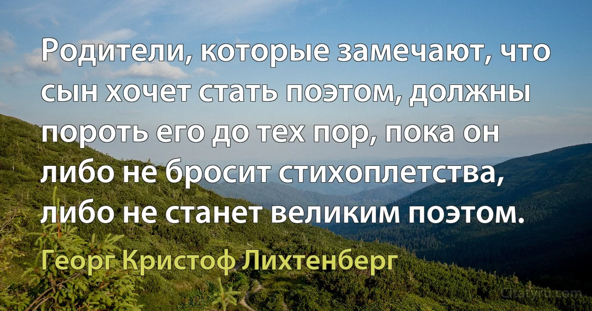 Родители, которые замечают, что сын хочет стать поэтом, должны пороть его до тех пор, пока он либо не бросит стихоплетства, либо не станет великим поэтом. (Георг Кристоф Лихтенберг)