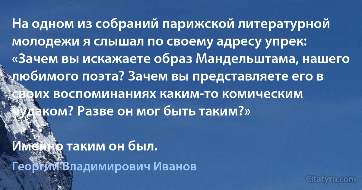 На одном из собраний парижской литературной молодежи я слышал по своему адресу упрек: «Зачем вы искажаете образ Мандельштама, нашего любимого поэта? Зачем вы представляете его в своих воспоминаниях каким-то комическим чудаком? Разве он мог быть таким?»

Именно таким он был. (Георгий Владимирович Иванов)