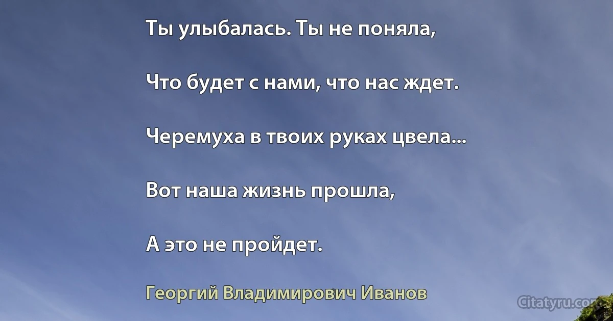 Ты улыбалась. Ты не поняла,

Что будет с нами, что нас ждет.

Черемуха в твоих руках цвела...

Вот наша жизнь прошла,

А это не пройдет. (Георгий Владимирович Иванов)