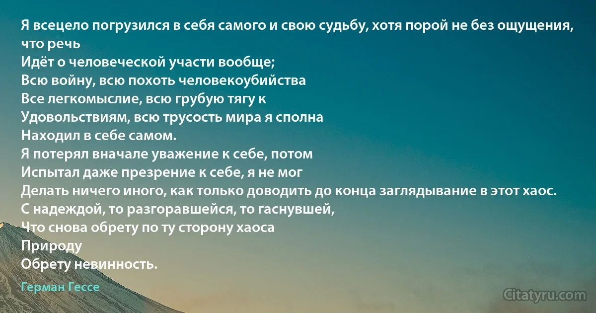 Я всецело погрузился в себя самого и свою судьбу, хотя порой не без ощущения, что речь
Идёт о человеческой участи вообще;
Всю войну, всю похоть человекоубийства
Все легкомыслие, всю грубую тягу к
Удовольствиям, всю трусость мира я сполна
Находил в себе самом.
Я потерял вначале уважение к себе, потом
Испытал даже презрение к себе, я не мог
Делать ничего иного, как только доводить до конца заглядывание в этот хаос.
С надеждой, то разгоравшейся, то гаснувшей,
Что снова обрету по ту сторону хаоса
Природу
Обрету невинность. (Герман Гессе)