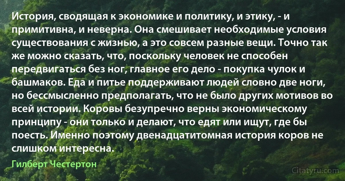 История, сводящая к экономике и политику, и этику, - и примитивна, и неверна. Она смешивает необходимые условия существования с жизнью, а это совсем разные вещи. Точно так же можно сказать, что, поскольку человек не способен передвигаться без ног, главное его дело - покупка чулок и башмаков. Еда и питье поддерживают людей словно две ноги, но бессмысленно предполагать, что не было других мотивов во всей истории. Коровы безупречно верны экономическому принципу - они только и делают, что едят или ищут, где бы поесть. Именно поэтому двенадцатитомная история коров не слишком интересна. (Гилберт Честертон)