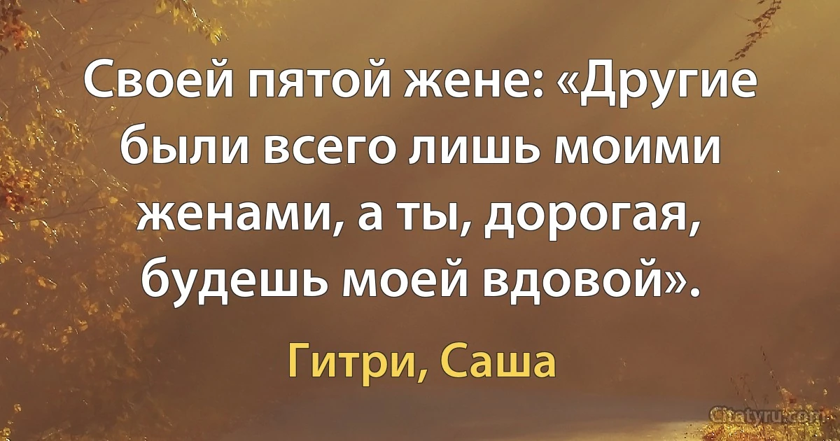 Своей пятой жене: «Другие были всего лишь моими женами, а ты, дорогая, будешь моей вдовой». (Гитри, Саша)