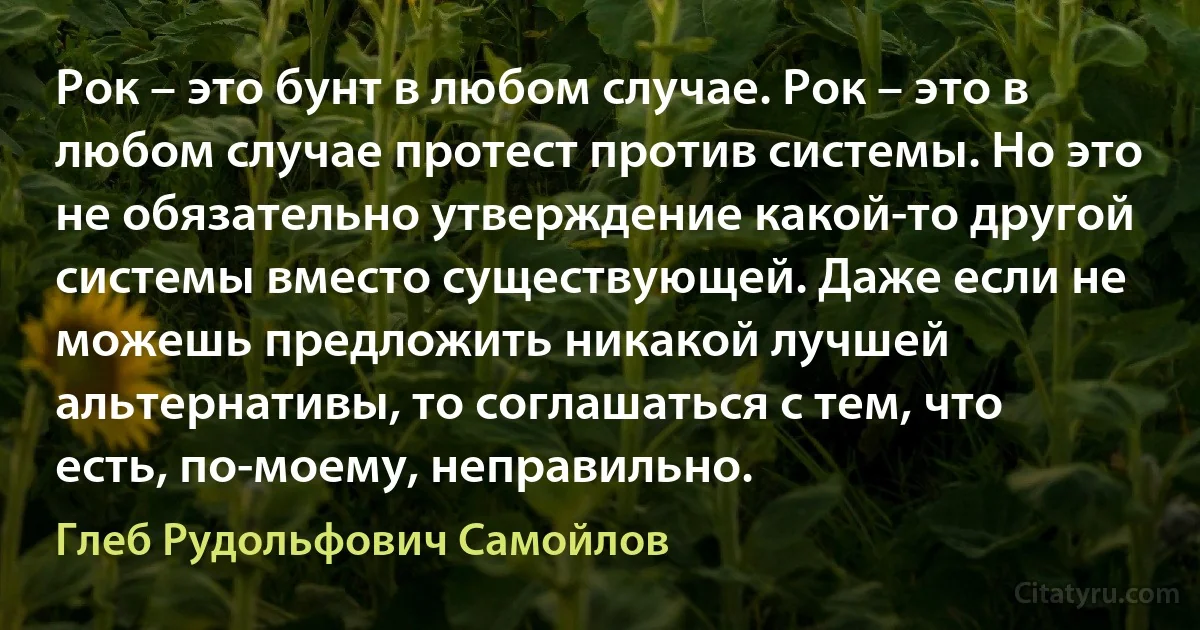 Рок – это бунт в любом случае. Рок – это в любом случае протест против системы. Но это не обязательно утверждение какой-то другой системы вместо существующей. Даже если не можешь предложить никакой лучшей альтернативы, то соглашаться с тем, что есть, по-моему, неправильно. (Глеб Рудольфович Самойлов)