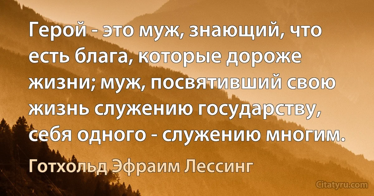 Герой - это муж, знающий, что есть блага, которые дороже жизни; муж, посвятивший свою жизнь служению государству, себя одного - служению многим. (Готхольд Эфраим Лессинг)