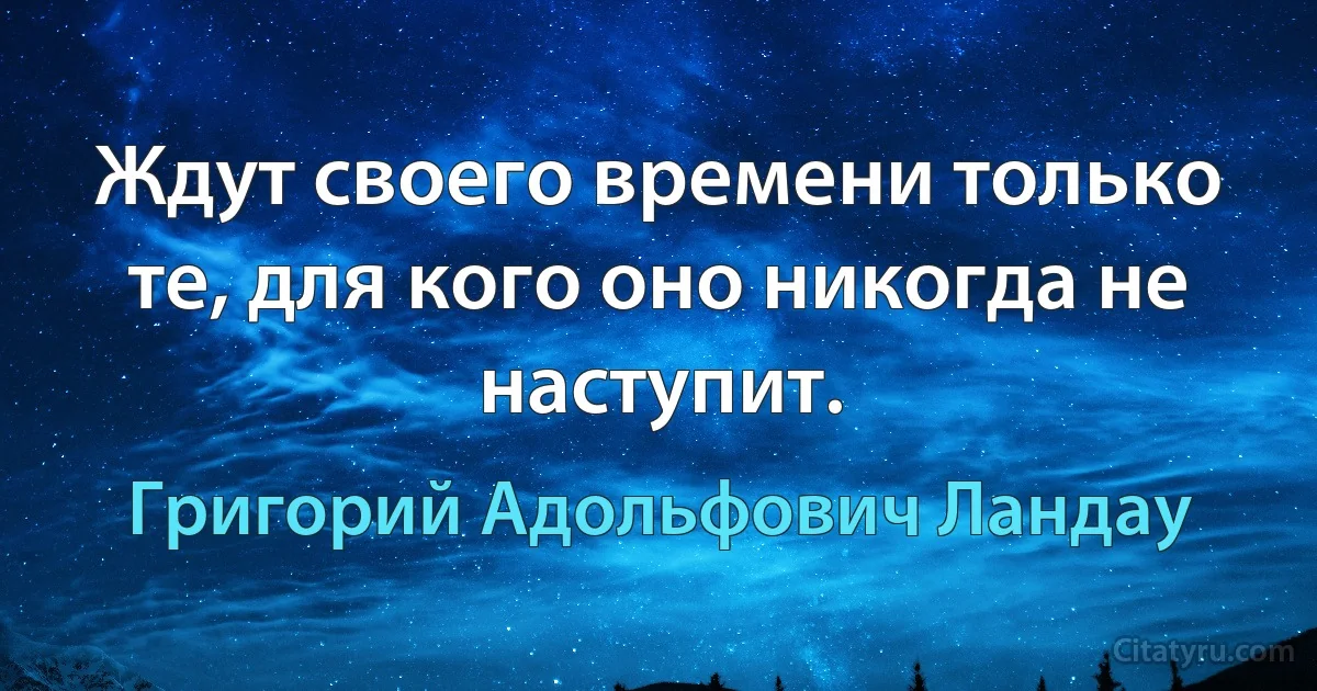 Ждут своего времени только те, для кого оно никогда не наступит. (Григорий Адольфович Ландау)